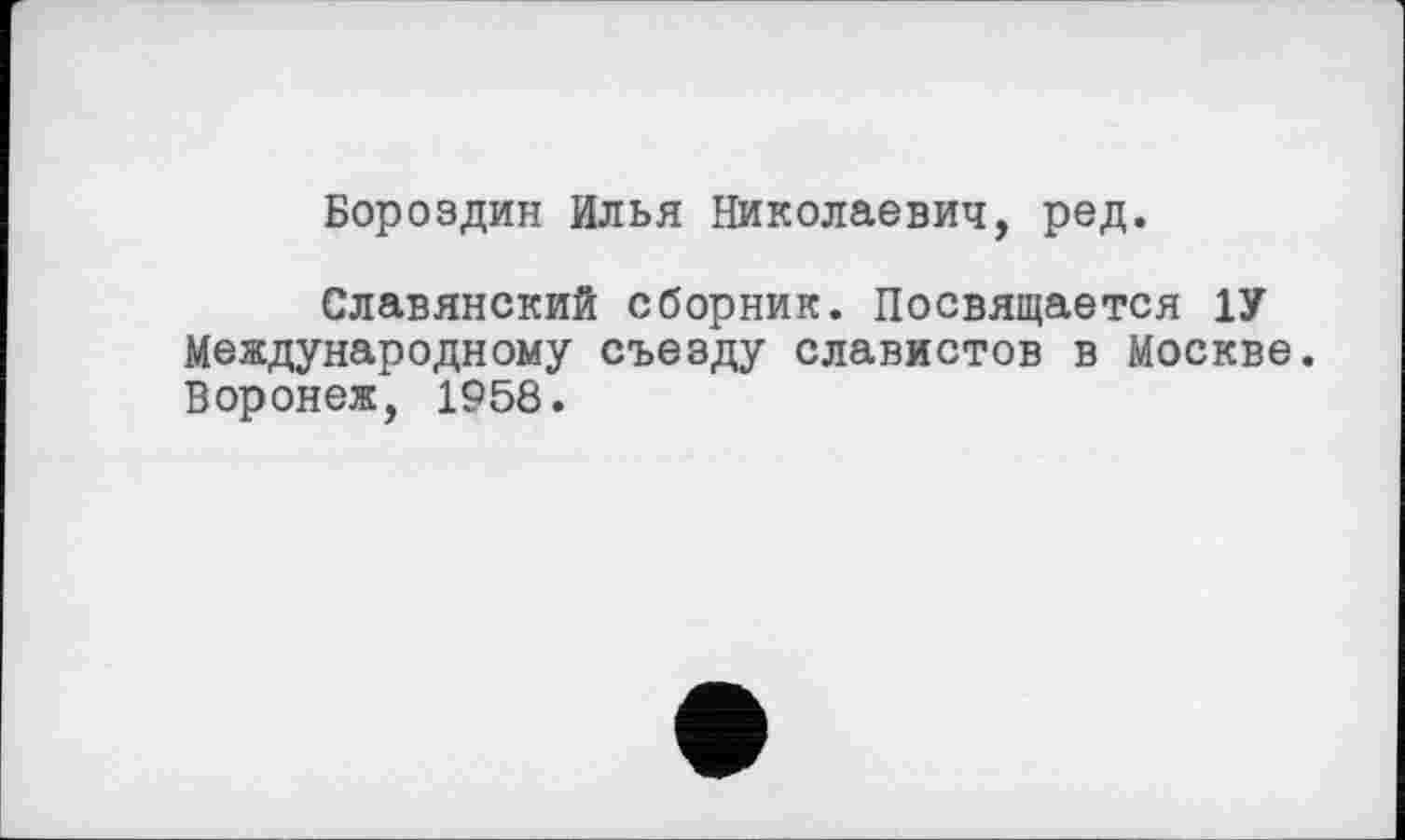 ﻿Бороздин Илья Николаевич, ред.
Славянский сборник. Посвящается 1У Международному съезду славистов в Москве. Воронеж, 1958.